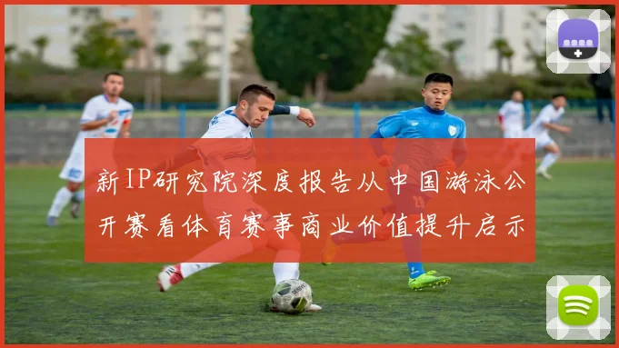 新IP研究院深度报告从中国游泳公开赛看体育赛事商业价值提升启示