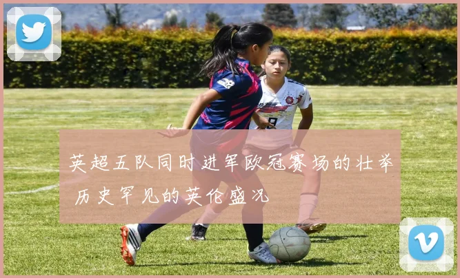 英超五队同时进军欧冠赛场的壮举 历史罕见的英伦盛况