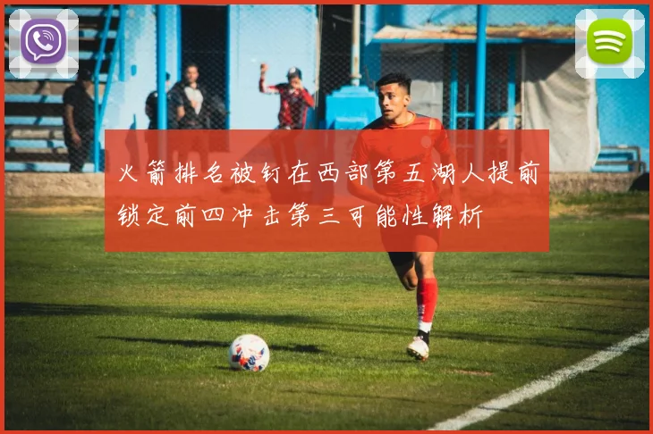 火箭排名被钉在西部第五湖人提前锁定前四冲击第三可能性解析